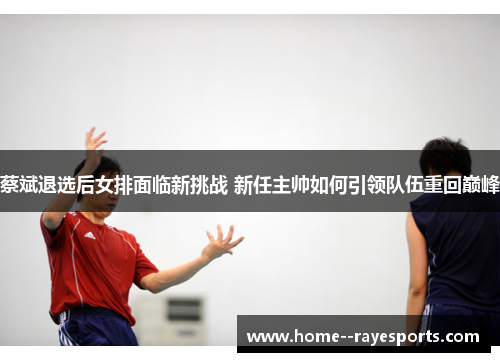 蔡斌退选后女排面临新挑战 新任主帅如何引领队伍重回巅峰