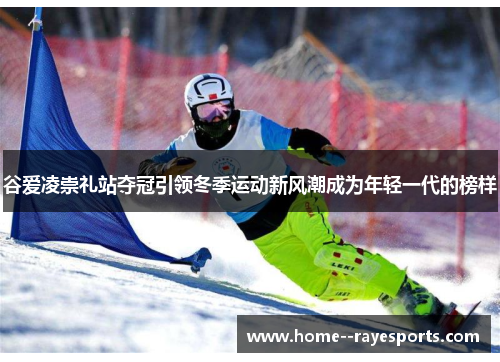 谷爱凌崇礼站夺冠引领冬季运动新风潮成为年轻一代的榜样