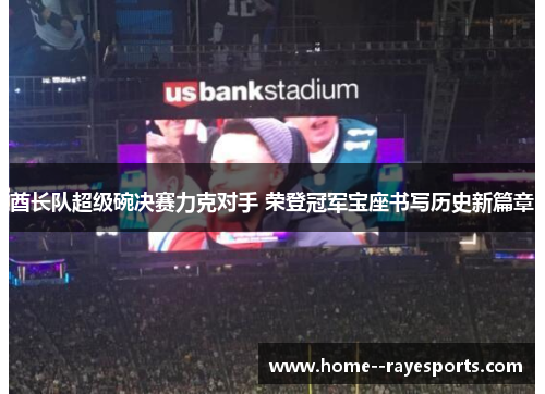 酋长队超级碗决赛力克对手 荣登冠军宝座书写历史新篇章 酋长队超级碗决赛力克对手 荣登冠军宝座书写历史新篇章