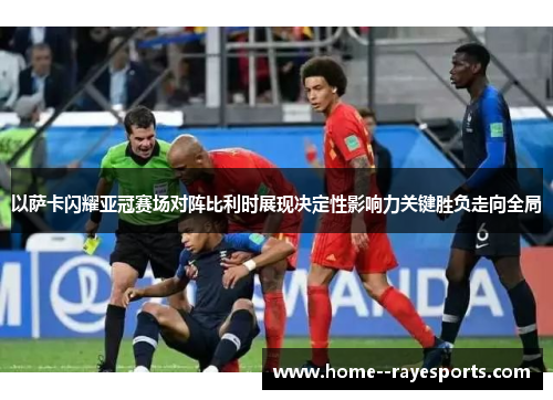 以萨卡闪耀亚冠赛场对阵比利时展现决定性影响力关键胜负走向全局 以萨卡闪耀亚冠赛场对阵比利时展现决定性影响力关键胜负走向全局