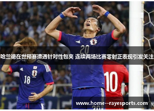 哈兰德在世预赛遭遇针对性包夹 连续两场比赛零射正表现引发关注